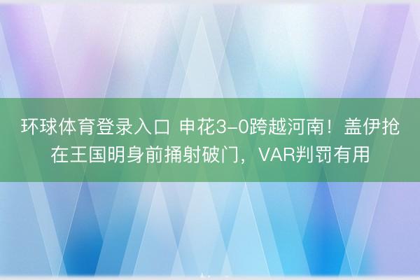 环球体育登录入口 申花3-0跨越河南！盖伊抢在王国明身前捅射破门，VAR判罚有用