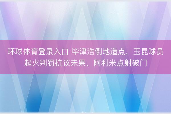 环球体育登录入口 毕津浩倒地造点，玉昆球员起火判罚抗议未果，阿利米点射破门
