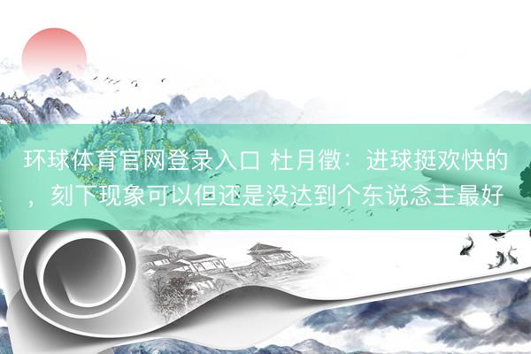 环球体育官网登录入口 杜月徵：进球挺欢快的，刻下现象可以但还是没达到个东说念主最好