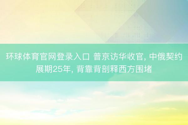 环球体育官网登录入口 普京访华收官, 中俄契约展期25年, 背靠背剖释西方围堵