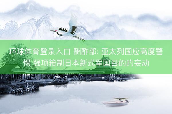 环球体育登录入口 酬酢部: 亚太列国应高度警惕 强项箝制日本新式军国目的的妄动