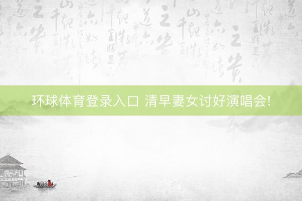 环球体育登录入口 清早妻女讨好演唱会!