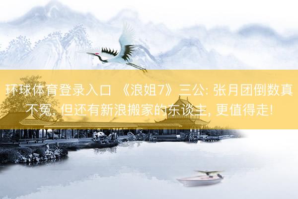 环球体育登录入口 《浪姐7》三公: 张月团倒数真不冤， 但还有新浪搬家的东谈主， 更值得走!
