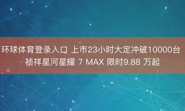 环球体育登录入口 上市23小时大定冲破10000台 祯祥星河星耀 7 MAX 限时9.88 万起