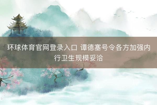 环球体育官网登录入口 谭德塞号令各方加强内行卫生规模妥洽
