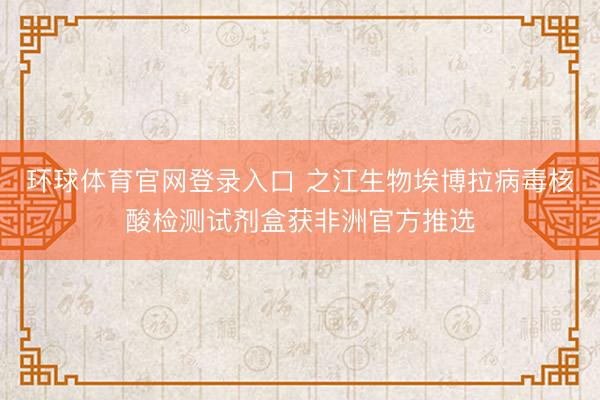 环球体育官网登录入口 之江生物埃博拉病毒核酸检测试剂盒获非洲官方推选