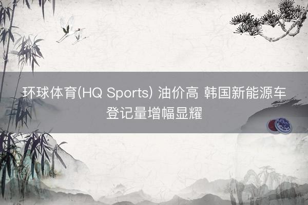 环球体育(HQ Sports) 油价高 韩国新能源车登记量增幅显耀
