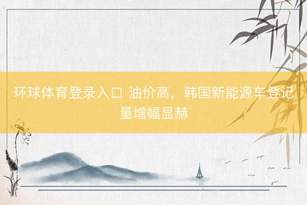 环球体育登录入口 油价高，韩国新能源车登记量增幅显赫