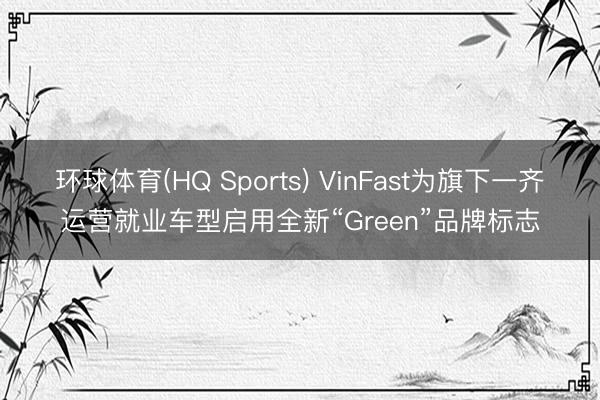 环球体育(HQ Sports) VinFast为旗下一齐运营就业车型启用全新“Green”品牌标志