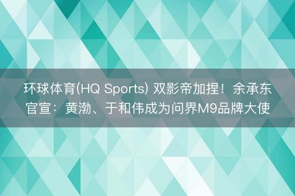 环球体育(HQ Sports) 双影帝加捏！余承东官宣：黄渤、于和伟成为问界M9品牌大使