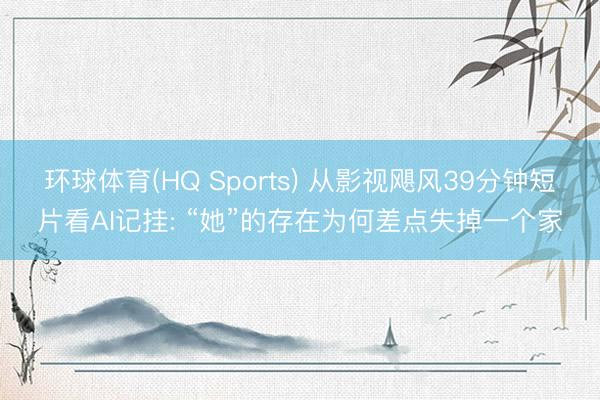 环球体育(HQ Sports) 从影视飓风39分钟短片看AI记挂: “她”的存在为何差点失掉一个家
