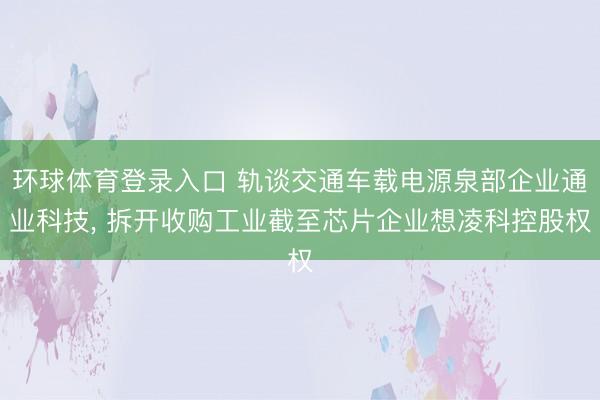 环球体育登录入口 轨谈交通车载电源泉部企业通业科技， 拆开收购工业截至芯片企业想凌科控股权