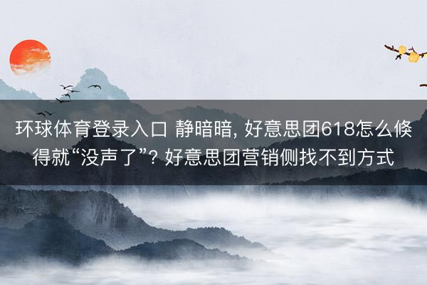 环球体育登录入口 静暗暗， 好意思团618怎么倏得就“没声了”? 好意思团营销侧找不到方式