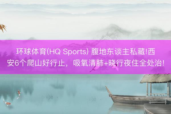 环球体育(HQ Sports) 腹地东谈主私藏!西安6个爬山好行止，吸氧清肺+晓行夜住全处治!