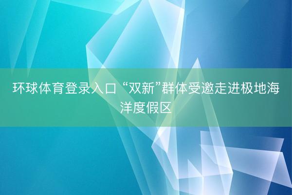环球体育登录入口 “双新”群体受邀走进极地海洋度假区