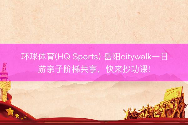环球体育(HQ Sports) 岳阳citywalk一日游亲子阶梯共享，快来抄功课!