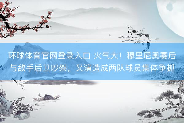 环球体育官网登录入口 火气大！穆里尼奥赛后与敌手后卫吵架，又演造成两队球员集体争抓