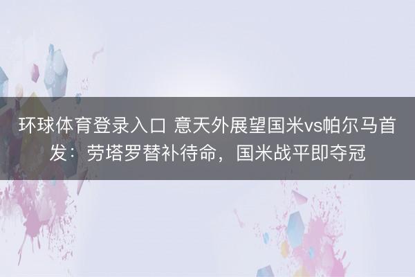 环球体育登录入口 意天外展望国米vs帕尔马首发：劳塔罗替补待命，国米战平即夺冠