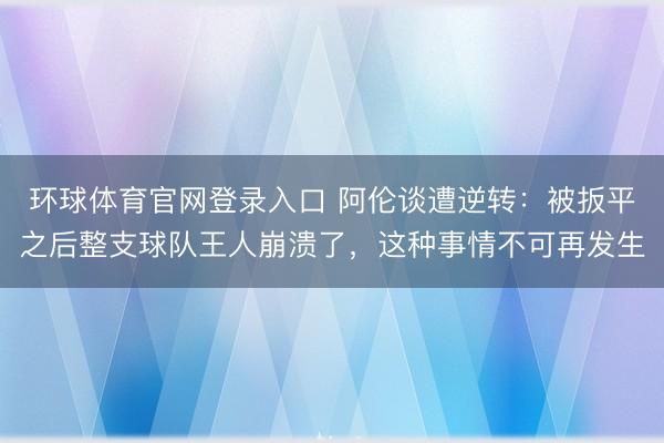 环球体育官网登录入口 阿伦谈遭逆转：被扳平之后整支球队王人崩溃了，这种事情不可再发生