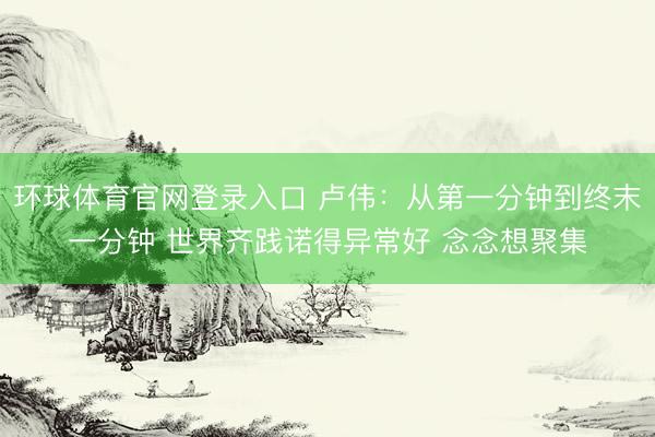 环球体育官网登录入口 卢伟：从第一分钟到终末一分钟 世界齐践诺得异常好 念念想聚集