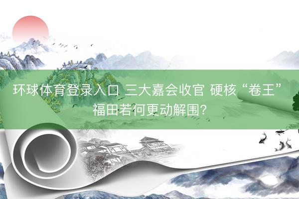 环球体育登录入口 三大嘉会收官 硬核 “卷王” 福田若何更动解围?