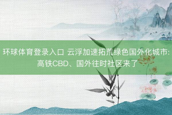 环球体育登录入口 云浮加速拓荒绿色国外化城市: 高铁CBD、国外往时社区来了