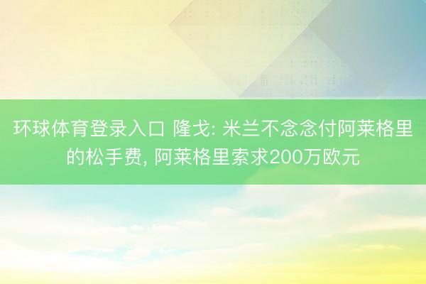 环球体育登录入口 隆戈: 米兰不念念付阿莱格里的松手费， 阿莱格里索求200万欧元