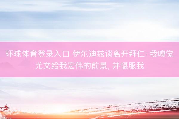 环球体育登录入口 伊尔迪兹谈离开拜仁: 我嗅觉尤文给我宏伟的前景， 并慑服我