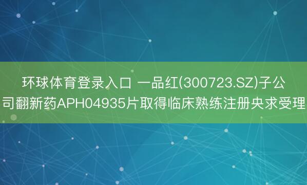 环球体育登录入口 一品红(300723.SZ)子公司翻新药APH04935片取得临床熟练注册央求受理