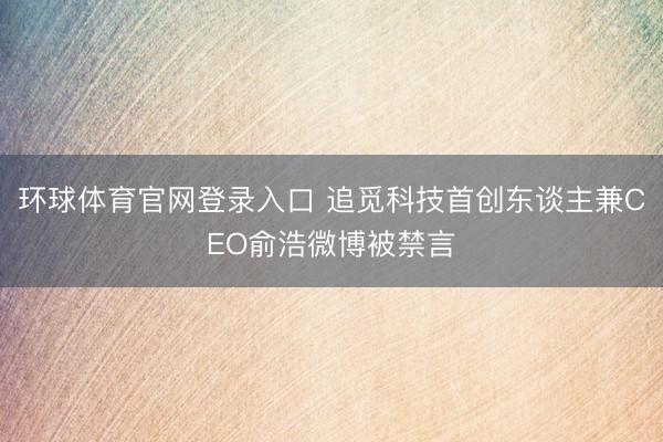环球体育官网登录入口 追觅科技首创东谈主兼CEO俞浩微博被禁言