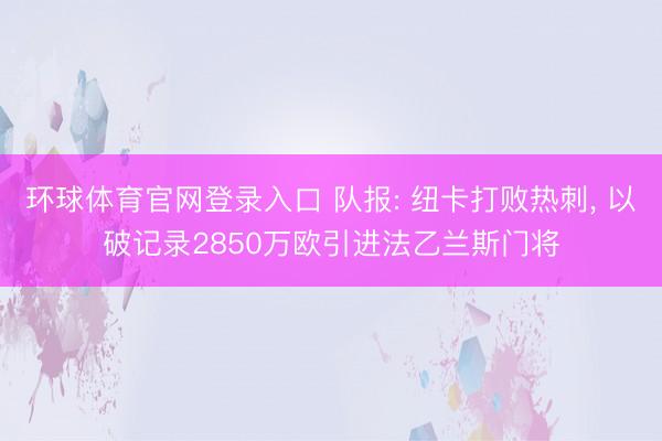 环球体育官网登录入口 队报: 纽卡打败热刺， 以破记录2850万欧引进法乙兰斯门将