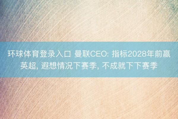 环球体育登录入口 曼联CEO: 指标2028年前赢英超, 遐想情况下赛季, 不成就下下赛季