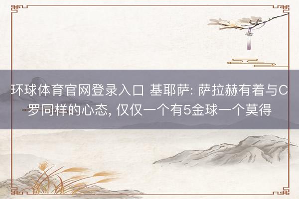 环球体育官网登录入口 基耶萨: 萨拉赫有着与C罗同样的心态， 仅仅一个有5金球一个莫得