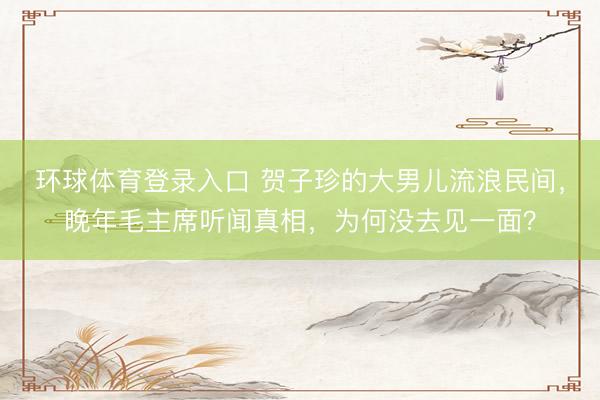 环球体育登录入口 贺子珍的大男儿流浪民间，晚年毛主席听闻真相，为何没去见一面？