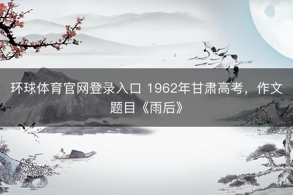 环球体育官网登录入口 1962年甘肃高考,作文题目《雨后》