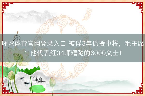 环球体育官网登录入口 被俘3年仍授中将,毛主席:他代表红34师糟跶的6000义士!