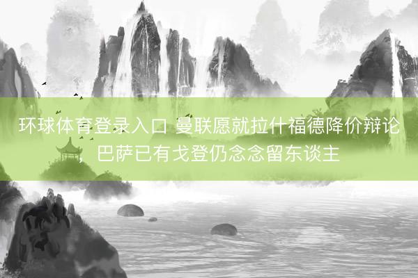 环球体育登录入口 曼联愿就拉什福德降价辩论,巴萨已有戈登仍念念留东谈主