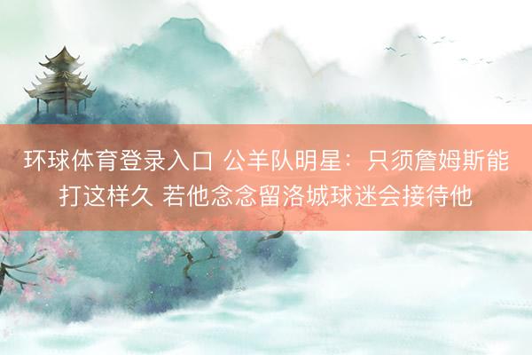 环球体育登录入口 公羊队明星：只须詹姆斯能打这样久 若他念念留洛城球迷会接待他