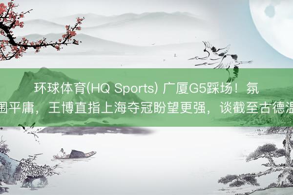 环球体育(HQ Sports) 广厦G5踩场!氛围平庸,王博直指上海夺冠盼望更强,谈截至古德温