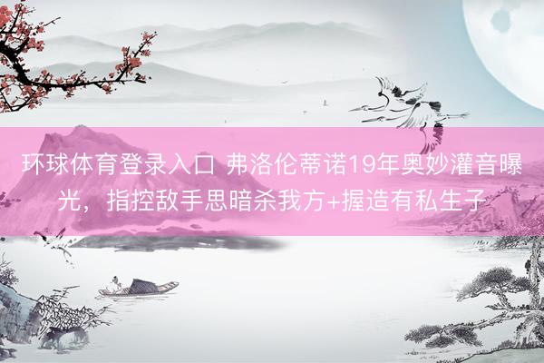 环球体育登录入口 弗洛伦蒂诺19年奥妙灌音曝光，指控敌手思暗杀我方+握造有私生子