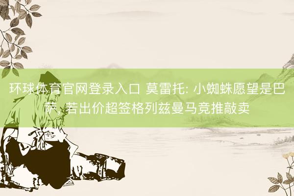 环球体育官网登录入口 莫雷托: 小蜘蛛愿望是巴萨, 若出价超签格列兹曼马竞推敲卖