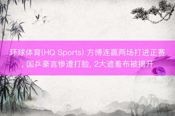 环球体育(HQ Sports) 方博连赢两场打进正赛， 国乒豪言惨遭打脸， 2大遮羞布被揭开
