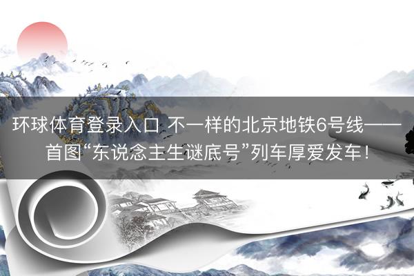 环球体育登录入口 不一样的北京地铁6号线——首图“东说念主生谜底号”列车厚爱发车!
