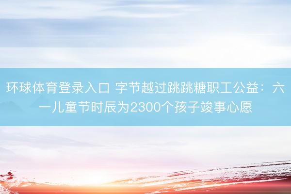 环球体育登录入口 字节越过跳跳糖职工公益：六一儿童节时辰为2300个孩子竣事心愿