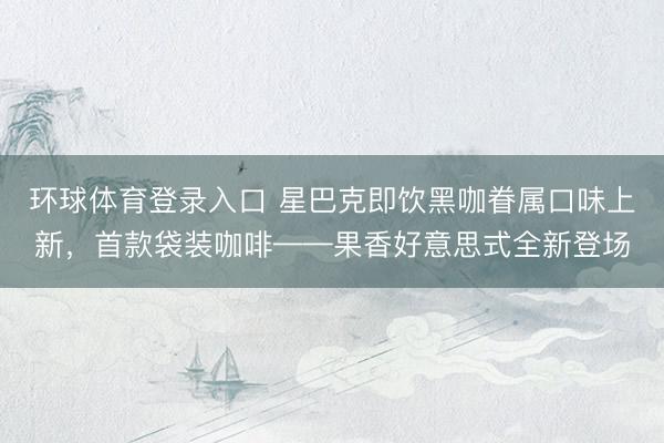 环球体育登录入口 星巴克即饮黑咖眷属口味上新,首款袋装咖啡——果香好意思式全新登场