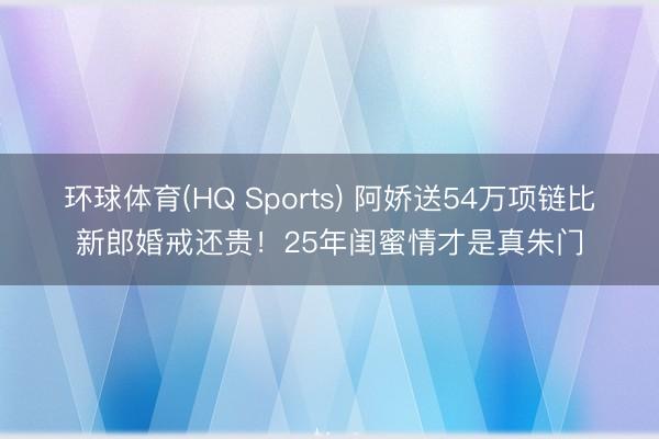环球体育(HQ Sports) 阿娇送54万项链比新郎婚戒还贵！25年闺蜜情才是真朱门