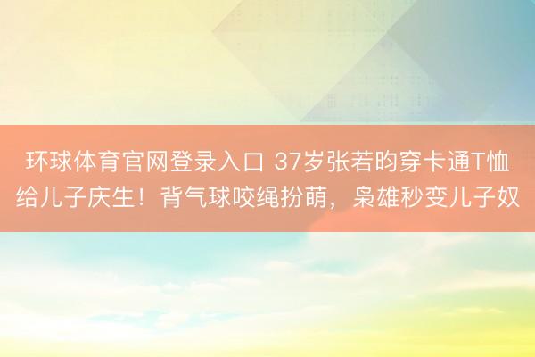 环球体育官网登录入口 37岁张若昀穿卡通T恤给儿子庆生！背气球咬绳扮萌，枭雄秒变儿子奴