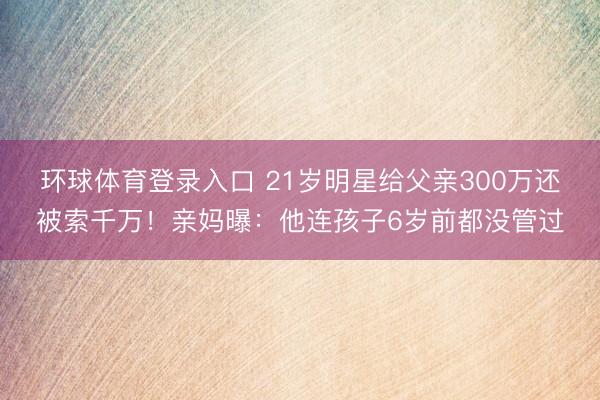 环球体育登录入口 21岁明星给父亲300万还被索千万!亲妈曝:他连孩子6岁前都没管过