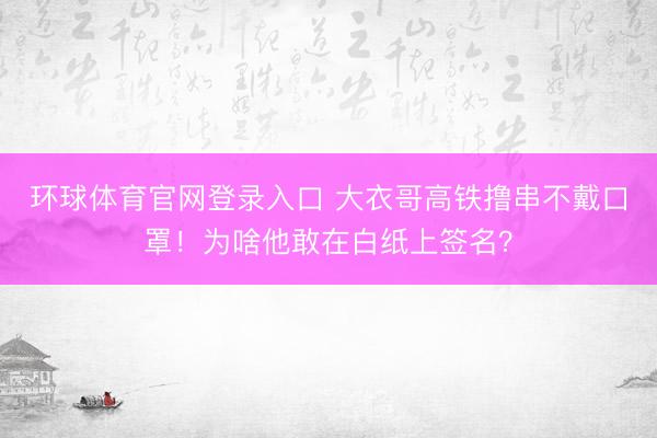 环球体育官网登录入口 大衣哥高铁撸串不戴口罩!为啥他敢在白纸上签名?