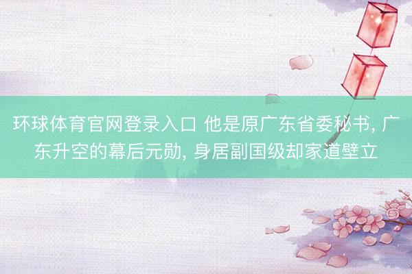 环球体育官网登录入口 他是原广东省委秘书， 广东升空的幕后元勋， 身居副国级却家道壁立